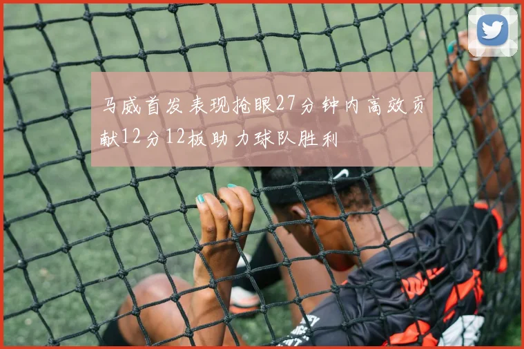 马威首发表现抢眼27分钟内高效贡献12分12板助力球队胜利
