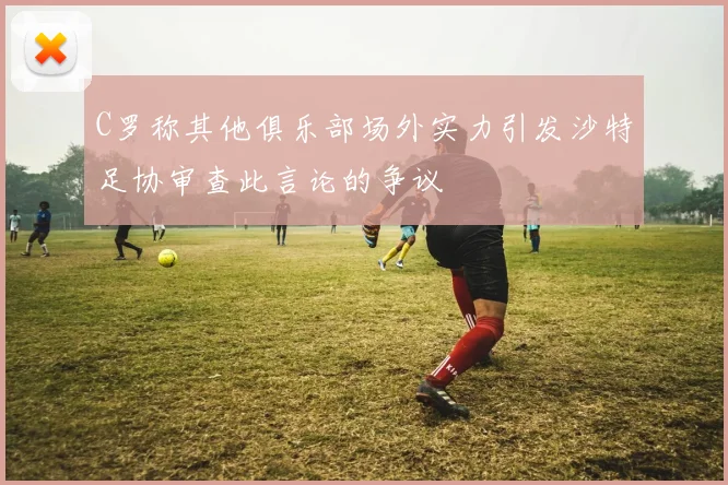 C罗称其他俱乐部场外实力引发沙特足协审查此言论的争议