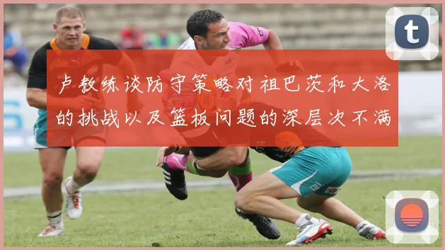 卢教练谈防守策略对祖巴茨和大洛的挑战以及篮板问题的深层次不满