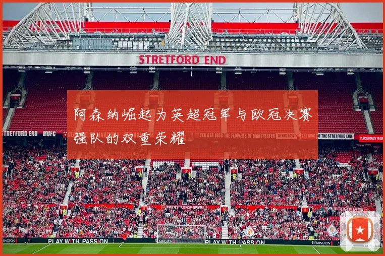 阿森纳崛起为英超冠军与欧冠决赛强队的双重荣耀